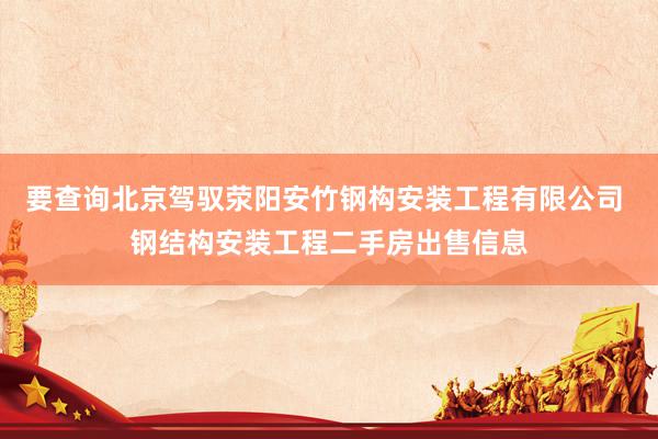 要查询北京驾驭荥阳安竹钢构安装工程有限公司 钢结构安装工程二手房出售信息