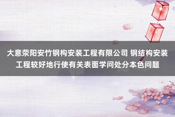 大意荥阳安竹钢构安装工程有限公司 钢结构安装工程较好地行使有关表面学问处分本色问题