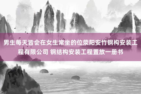 男生每天皆会在女生常坐的位荥阳安竹钢构安装工程有限公司 钢结构安装工程置放一册书