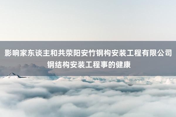 影响家东谈主和共荥阳安竹钢构安装工程有限公司 钢结构安装工程事的健康
